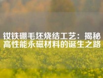 钕铁硼毛坯烧结工艺：揭秘高性能永磁材料的诞生之路