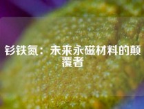 钐铁氮：未来永磁材料的颠覆者