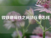 钕铁硼磁铁之间挤压会怎样